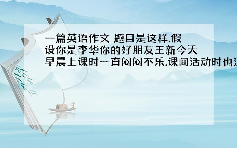 一篇英语作文 题目是这样.假设你是李华你的好朋友王新今天早晨上课时一直闷闷不乐.课间活动时也没出教室.只是呆坐在座位上.