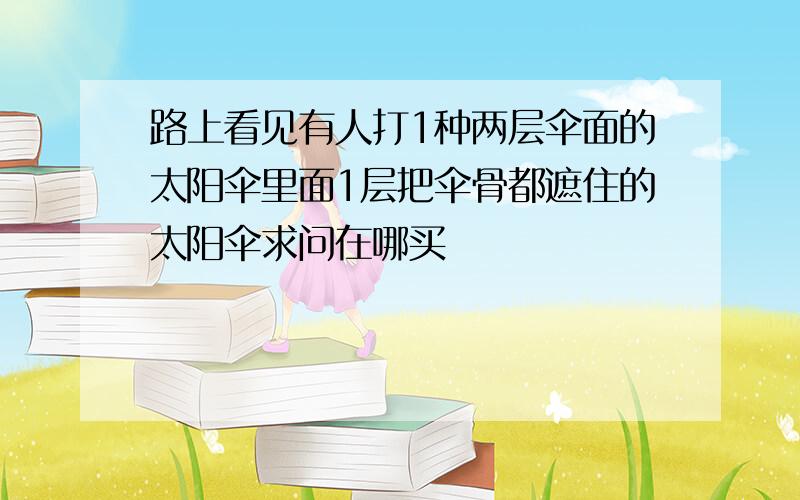 路上看见有人打1种两层伞面的太阳伞里面1层把伞骨都遮住的太阳伞求问在哪买