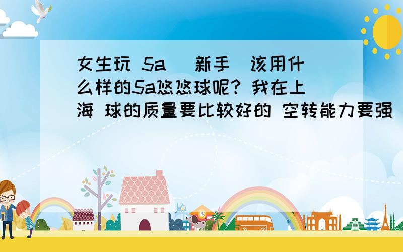 女生玩 5a （新手）该用什么样的5a悠悠球呢? 我在上海 球的质量要比较好的 空转能力要强 价格：请把知道的所有球的价