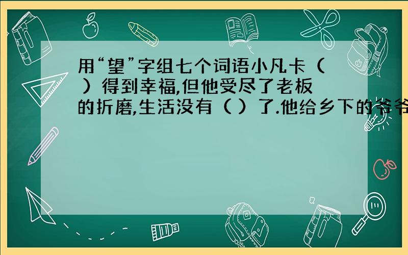 用“望”字组七个词语小凡卡（ ）得到幸福,但他受尽了老板的折磨,生活没有（ ）了.他给乡下的爷爷写信,（ ）爷爷能接他回