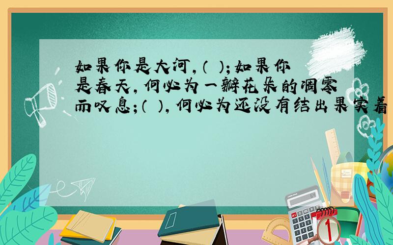 如果你是大河,（ ）；如果你是春天,何必为一瓣花朵的凋零而叹息；（ ）,何必为还没有结出果实着急.