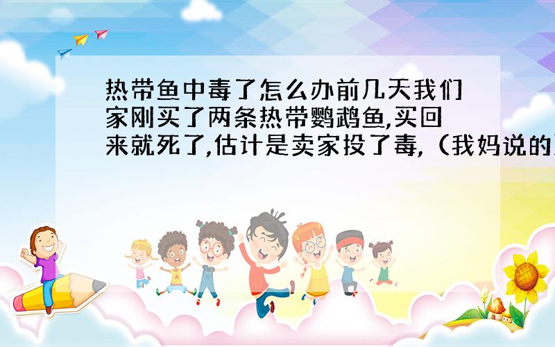 热带鱼中毒了怎么办前几天我们家刚买了两条热带鹦鹉鱼,买回来就死了,估计是卖家投了毒,（我妈说的）刚买来的鱼竟然把我家养了