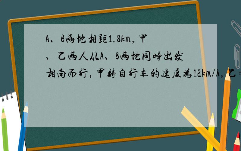 A、B两地相距1.8km，甲、乙两人从A、B两地同时出发相向而行，甲骑自行车的速度为12km/h，乙步行，经过6分钟两人