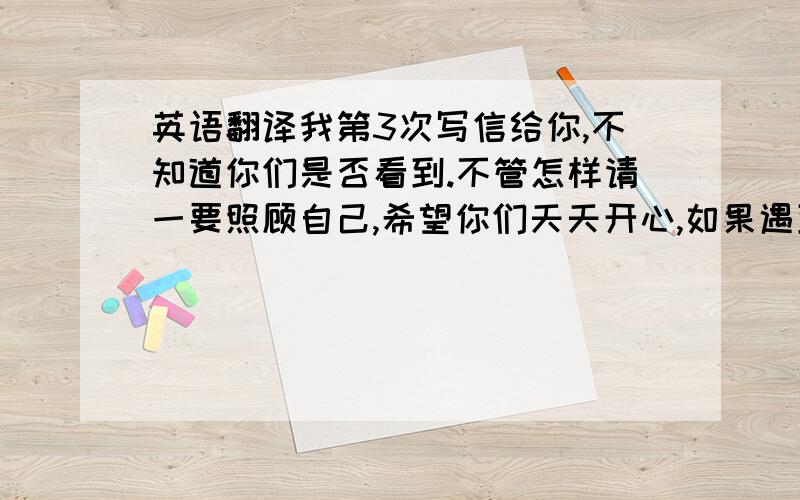 英语翻译我第3次写信给你,不知道你们是否看到.不管怎样请一要照顾自己,希望你们天天开心,如果遇到不愉快的事希望可以跟我分