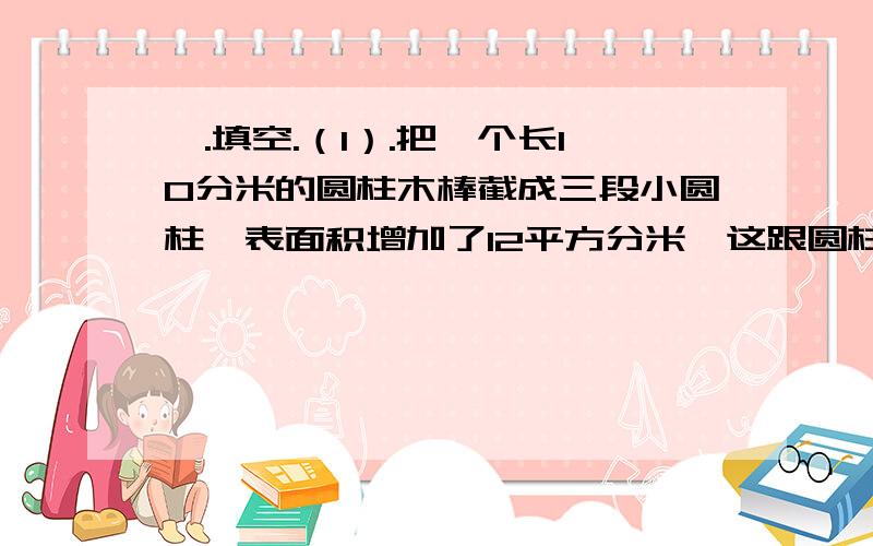 一.填空.（1）.把一个长10分米的圆柱木棒截成三段小圆柱,表面积增加了12平方分米,这跟圆柱形木棒原来的体积是（ ）立