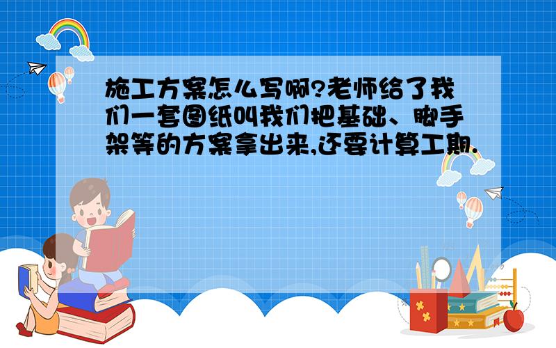 施工方案怎么写啊?老师给了我们一套图纸叫我们把基础、脚手架等的方案拿出来,还要计算工期.