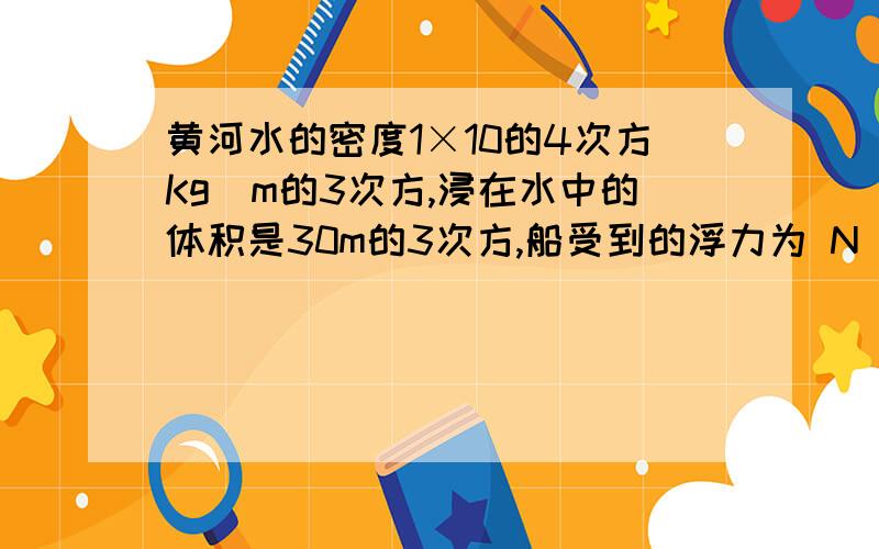 黄河水的密度1×10的4次方Kg／m的3次方,浸在水中的体积是30m的3次方,船受到的浮力为 N