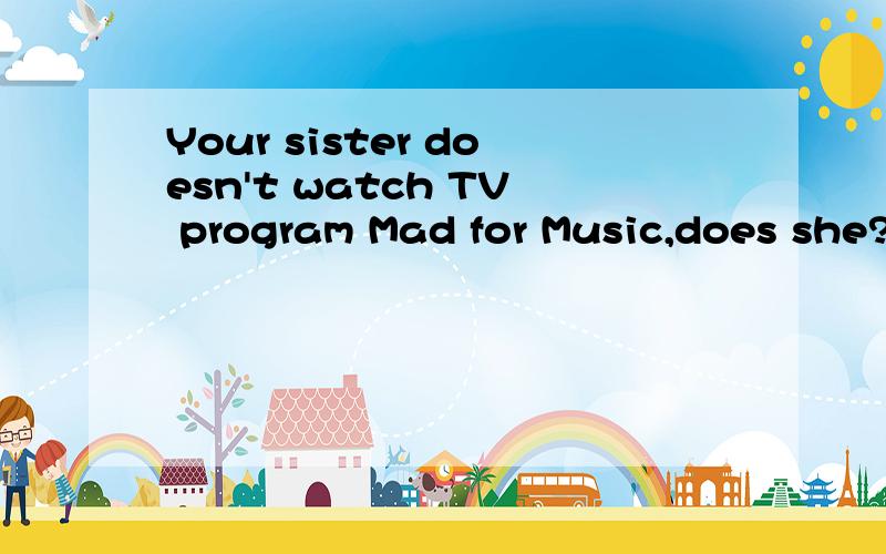 Your sister doesn't watch TV program Mad for Music,does she?