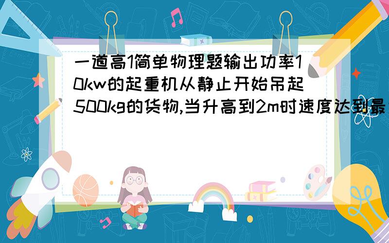 一道高1简单物理题输出功率10kw的起重机从静止开始吊起500kg的货物,当升高到2m时速度达到最大(g=10),求:1