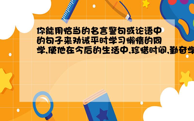 你能用恰当的名言警句或论语中的句子来劝诫平时学习懒惰的同学,使他在今后的生活中,珍惜时间,勤奋学习吗?