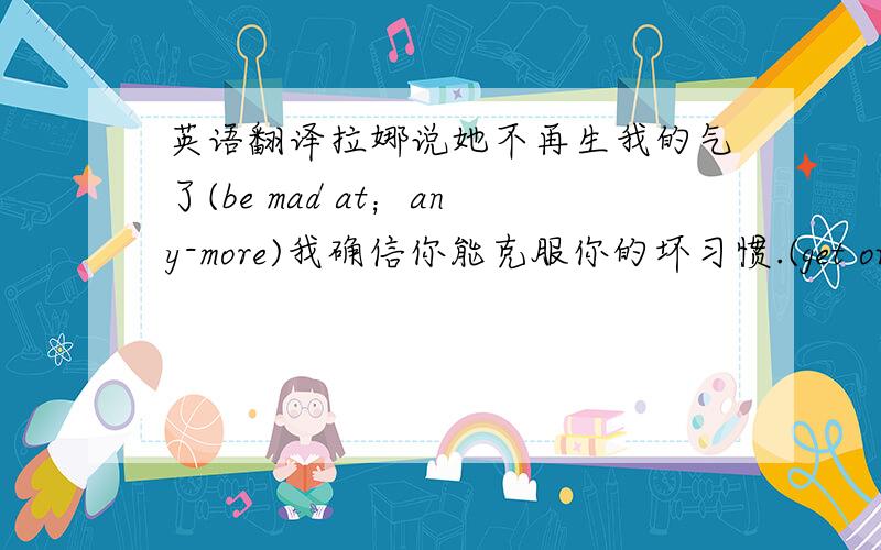 英语翻译拉娜说她不再生我的气了(be mad at；any-more)我确信你能克服你的坏习惯.(get over)这学