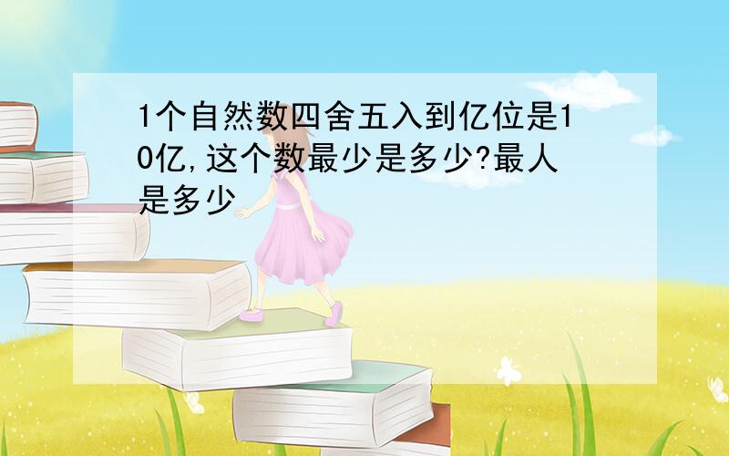 1个自然数四舍五入到亿位是10亿,这个数最少是多少?最人是多少