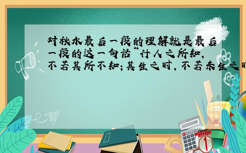 对秋水最后一段的理解就是最后一段的这一句话“计人之所知,不若其所不知；其生之时,不若未生之时；以其至小,求穷其知大之域,