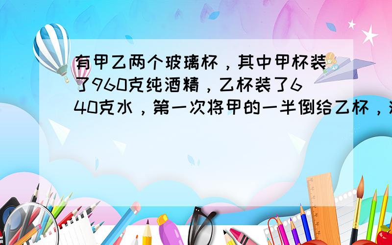 有甲乙两个玻璃杯，其中甲杯装了960克纯酒精，乙杯装了640克水，第一次将甲的一半倒给乙杯，混合后再把乙的一半倒给甲，这