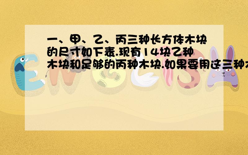 一、甲、乙、丙三种长方体木块的尺寸如下表.现有14块乙种木块和足够的丙种木块.如果要用这三种木块拼成10个棱长是3厘米的