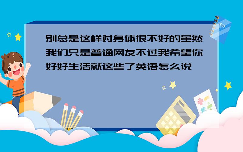 别总是这样对身体很不好的虽然我们只是普通网友不过我希望你好好生活就这些了英语怎么说