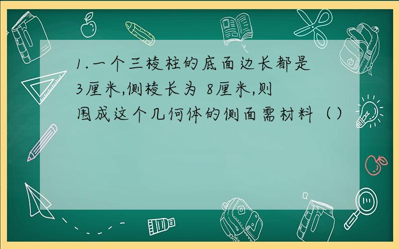 1.一个三棱柱的底面边长都是3厘米,侧棱长为 8厘米,则围成这个几何体的侧面需材料（）