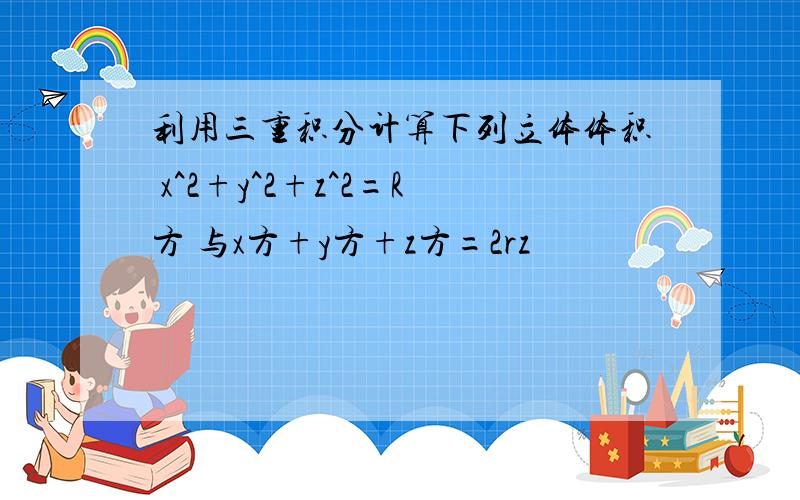 利用三重积分计算下列立体体积 x^2+y^2+z^2=R方 与x方+y方+z方=2rz