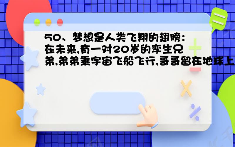 50、梦想是人类飞翔的翅膀：在未来,有一对20岁的孪生兄弟,弟弟乘宇宙飞船飞行,哥哥留在地球上.50年后,哥哥见到返回地