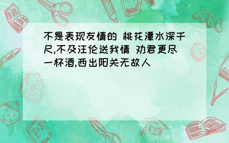 不是表现友情的 桃花潭水深千尺,不及汪伦送我情 劝君更尽一杯酒,西出阳关无故人