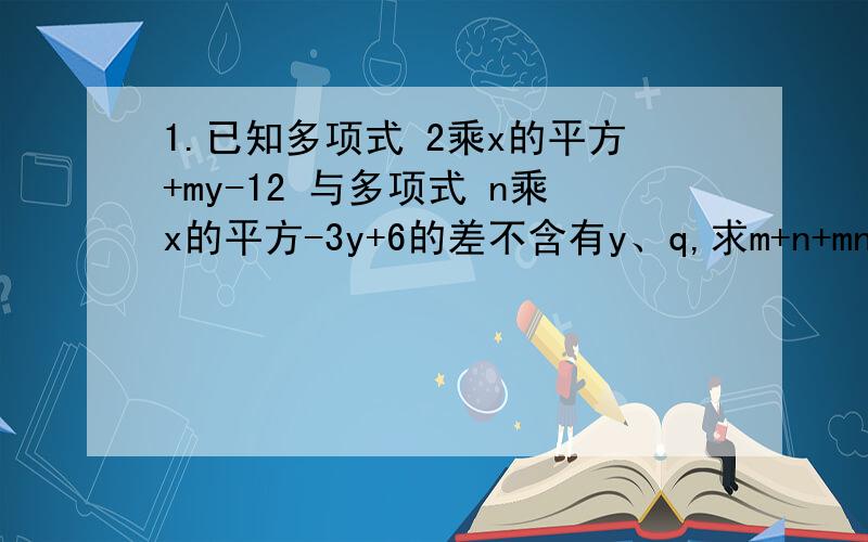 1.已知多项式 2乘x的平方+my-12 与多项式 n乘x的平方-3y+6的差不含有y、q,求m+n+mn的值