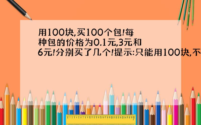 用100块,买100个包!每种包的价格为0.1元,3元和6元!分别买了几个!提示:只能用100块,不能多一分钱,也不能小