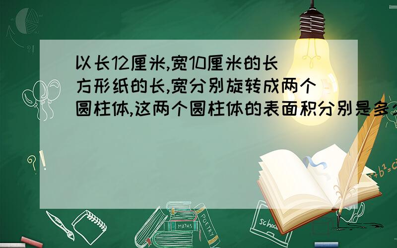 以长12厘米,宽10厘米的长方形纸的长,宽分别旋转成两个圆柱体,这两个圆柱体的表面积分别是多少