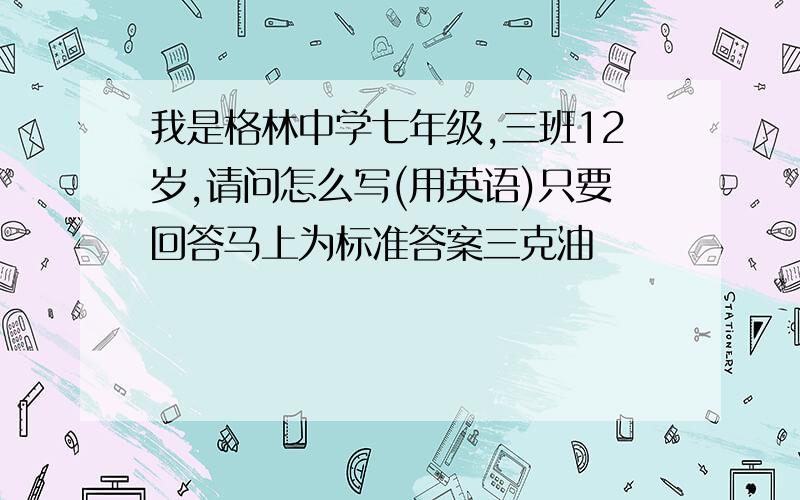 我是格林中学七年级,三班12岁,请问怎么写(用英语)只要回答马上为标准答案三克油