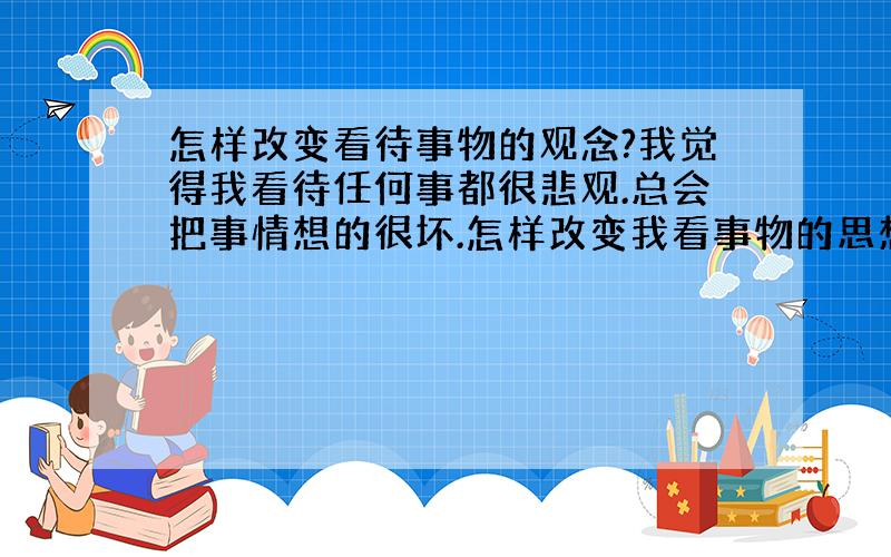 怎样改变看待事物的观念?我觉得我看待任何事都很悲观.总会把事情想的很坏.怎样改变我看事物的思想