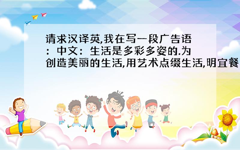 请求汉译英,我在写一段广告语：中文：生活是多彩多姿的.为创造美丽的生活,用艺术点缀生活,明宜餐具,让你享受闪耀的生活.我