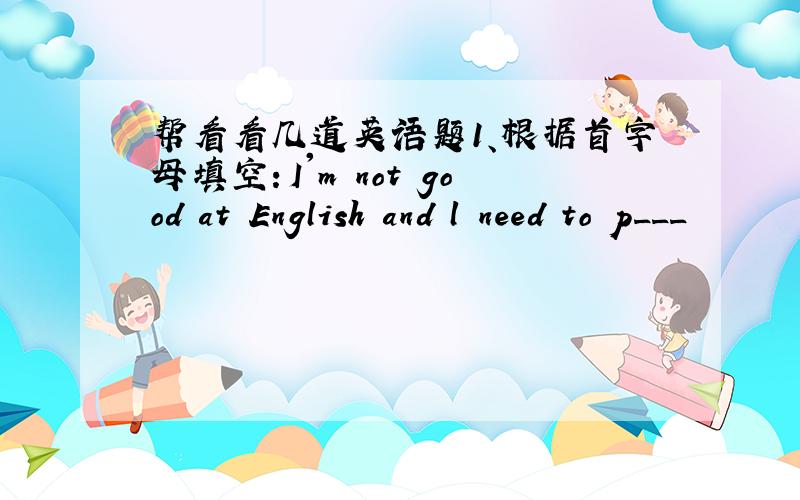 帮看看几道英语题1、根据首字母填空：I'm not good at English and l need to p___