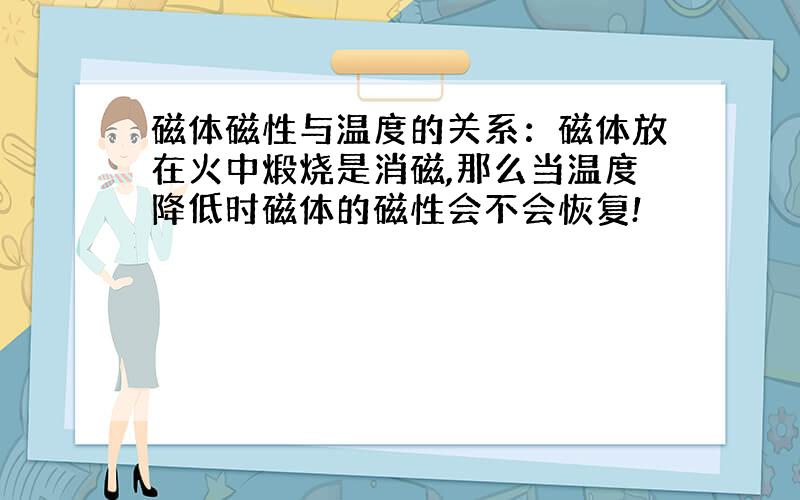 磁体磁性与温度的关系：磁体放在火中煅烧是消磁,那么当温度降低时磁体的磁性会不会恢复!