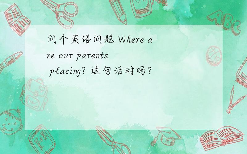 问个英语问题 Where are our parents placing? 这句话对吗?