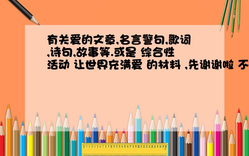 有关爱的文章,名言警句,歌词,诗句,故事等.或是 综合性活动 让世界充满爱 的材料 ,先谢谢啦 不是爱情