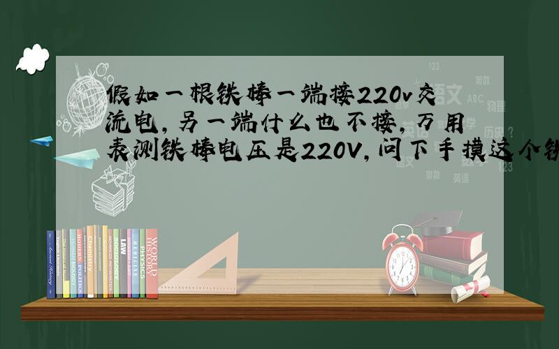 假如一根铁棒一端接220v交流电,另一端什么也不接,万用表测铁棒电压是220V,问下手摸这个铁棒会触电么?