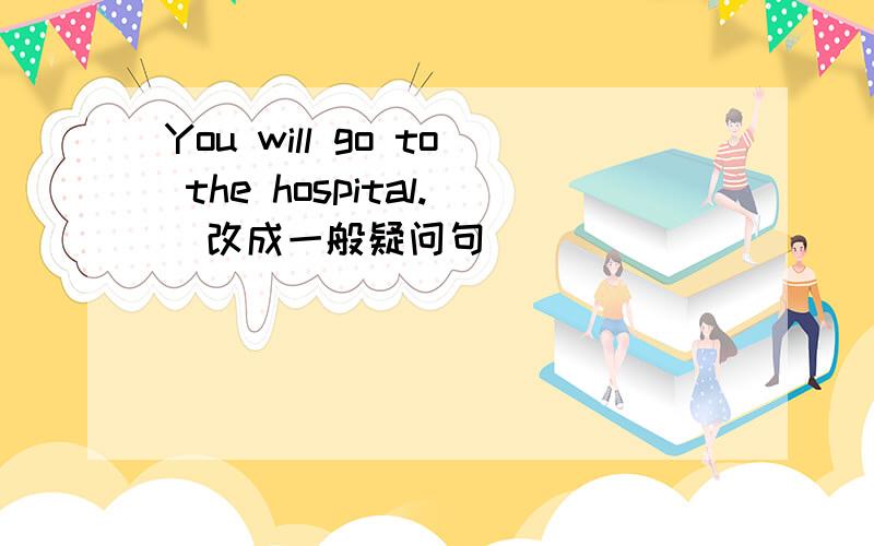 You will go to the hospital.(改成一般疑问句）