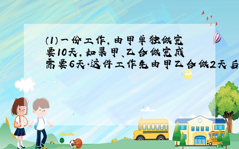 （1）一份工作,由甲单独做完要10天,如果甲、乙合做完成需要6天.这件工作先由甲乙合做2天后,剩下的再由乙单独做完,乙还