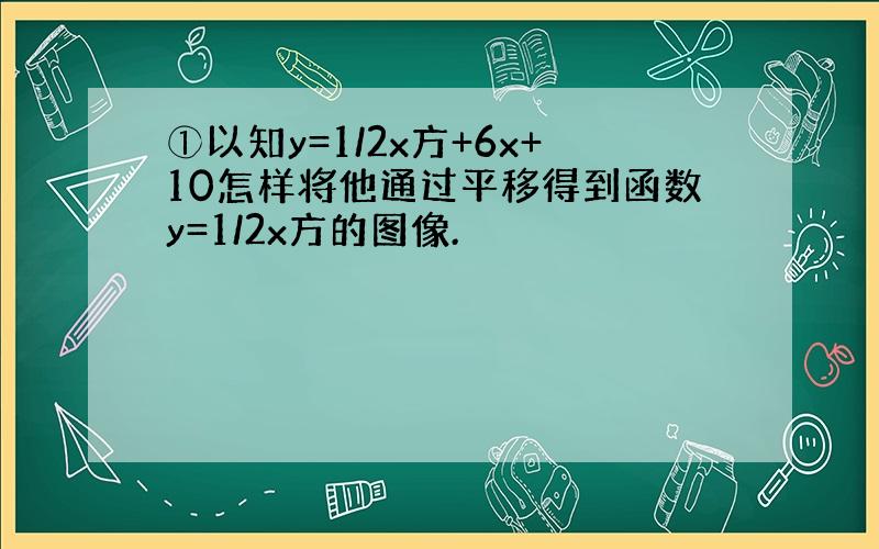 ①以知y=1/2x方+6x+10怎样将他通过平移得到函数y=1/2x方的图像.