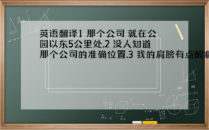 英语翻译1 那个公司 就在公园以东5公里处.2 没人知道那个公司的准确位置.3 我的肩膀有点酸痛,而且我还发着低烧,很不