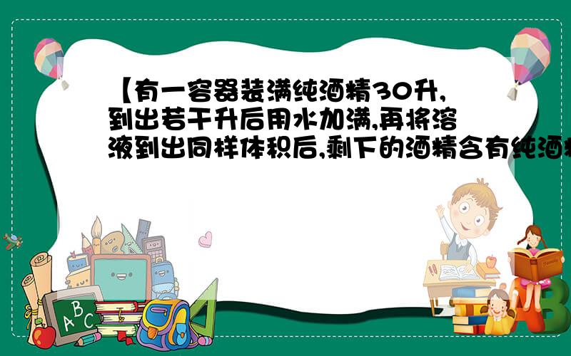 【有一容器装满纯酒精30升,到出若干升后用水加满,再将溶液到出同样体积后,剩下的酒精含有纯酒精4.8升..】