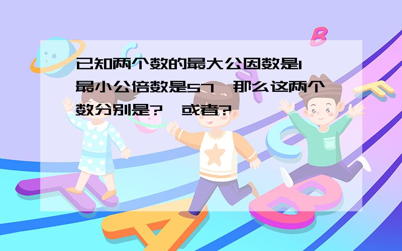 已知两个数的最大公因数是1,最小公倍数是57,那么这两个数分别是?,或者?