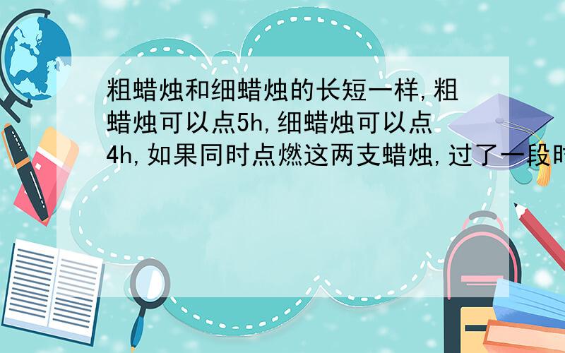 粗蜡烛和细蜡烛的长短一样,粗蜡烛可以点5h,细蜡烛可以点4h,如果同时点燃这两支蜡烛,过了一段时间后,剩余的粗蜡烛比西蜡