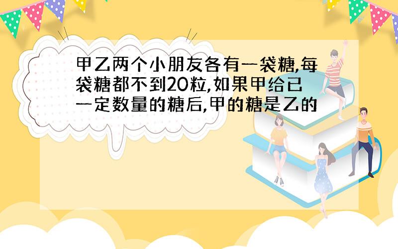 甲乙两个小朋友各有一袋糖,每袋糖都不到20粒,如果甲给已一定数量的糖后,甲的糖是乙的