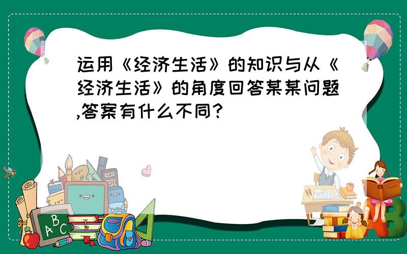 运用《经济生活》的知识与从《经济生活》的角度回答某某问题,答案有什么不同?