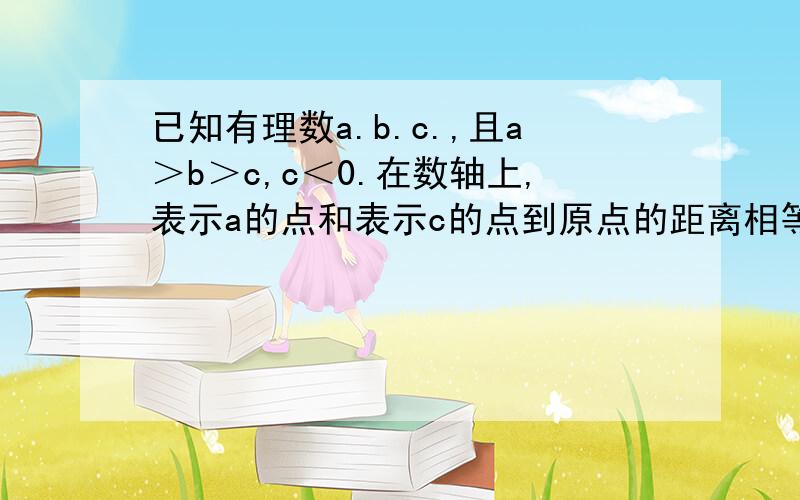 已知有理数a.b.c.,且a＞b＞c,c＜0.在数轴上,表示a的点和表示c的点到原点的距离相等,表示-b的点到原点的距离