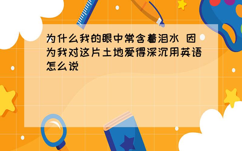 为什么我的眼中常含着泪水 因为我对这片土地爱得深沉用英语怎么说