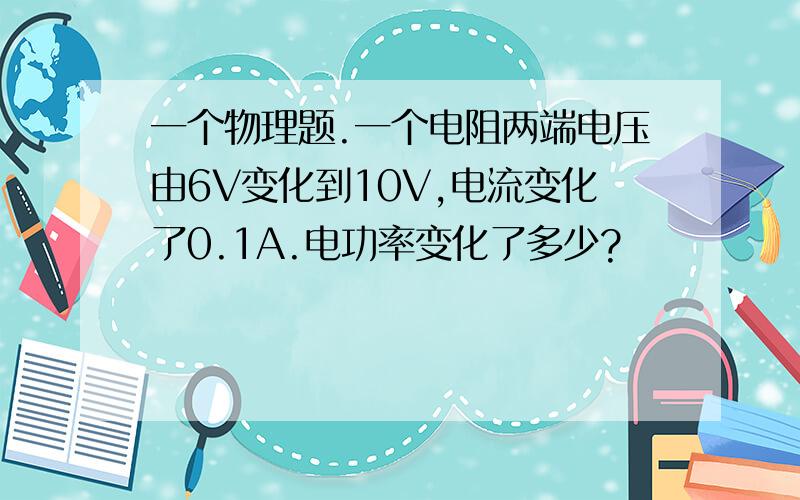 一个物理题.一个电阻两端电压由6V变化到10V,电流变化了0.1A.电功率变化了多少?