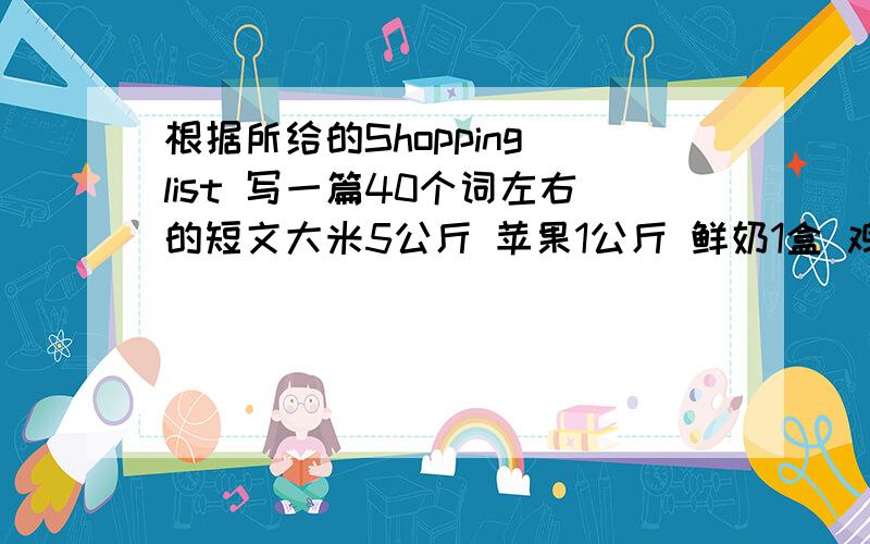 根据所给的Shopping list 写一篇40个词左右的短文大米5公斤 苹果1公斤 鲜奶1盒 鸡蛋半公斤 盐2袋 蔬菜