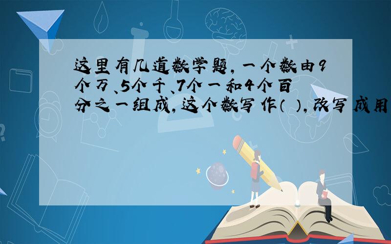 这里有几道数学题,一个数由9个万、5个千、7个一和4个百分之一组成,这个数写作（ ）,改写成用万做单位的数是（ ）万一个