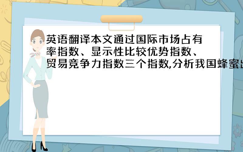 英语翻译本文通过国际市场占有率指数、显示性比较优势指数、贸易竞争力指数三个指数,分析我国蜂蜜出口的国际竞争力,得出我国蜂